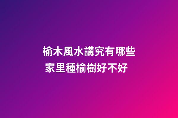 榆木風水講究有哪些 家里種榆樹好不好